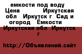 емкости под воду › Цена ­ 6 000 - Иркутская обл., Иркутск г. Сад и огород » Ёмкости   . Иркутская обл.,Иркутск г.